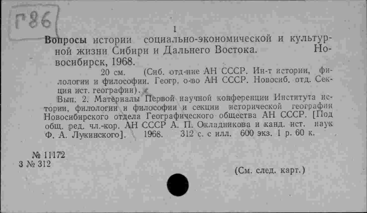 ﻿ТЇ€І
Вопросы истории социально-экономической и культурной жизни Сибири и Дальнего Востока.	Но-
восибирск, 1968.
20 см. (Сиб. ютд-ние АН СССР. Ин-т истории, филологии и философии. Геогр. o-во АН СССР. Новосиб. отд. Секция ист. географии).
Выл. 2. Матёриалы Первой научной конференции Института истории, филологии и философии и секции исторической географии Новосибирского отдела Географического общества АН СССР. [Под общ. ред. чл.-кор. АН СССР А. П. Окладникова и канд. ист. наук Ф. А. Лукинского]. 1968.	312 с. с илл. 600 экз. 1 р. 60 к.
№ 11172
3 № 312
(См. след, карт.)